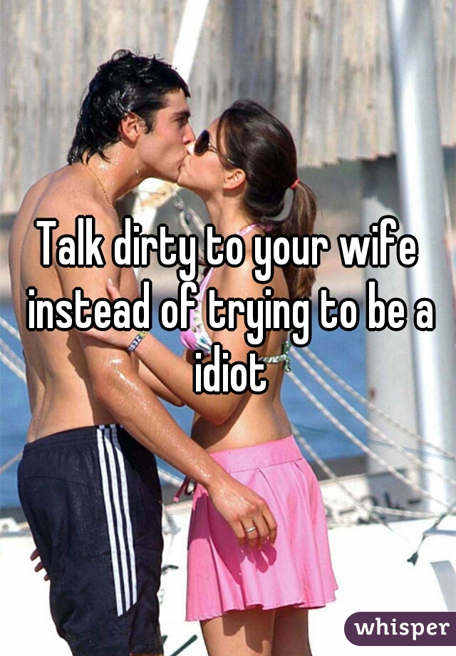 Talk dirty to your wife instead of trying to be a idiot