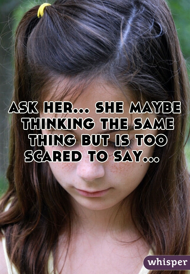 ask her... she maybe thinking the same thing but is too scared to say...  