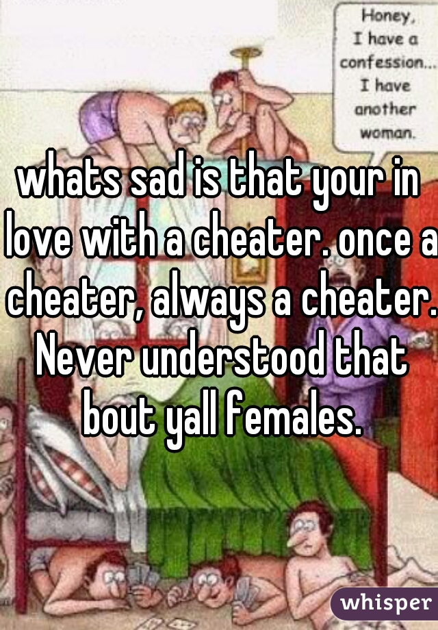 whats sad is that your in love with a cheater. once a cheater, always a cheater. Never understood that bout yall females.