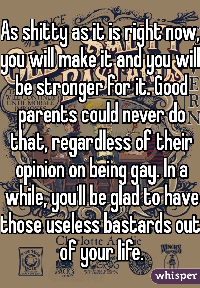 As shitty as it is right now, you will make it and you will be stronger for it. Good parents could never do that, regardless of their opinion on being gay. In a while, you'll be glad to have those useless bastards out of your life. 