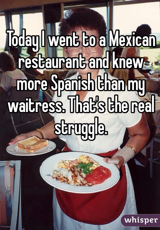 Today I went to a Mexican restaurant and knew more Spanish than my waitress. That's the real struggle. 