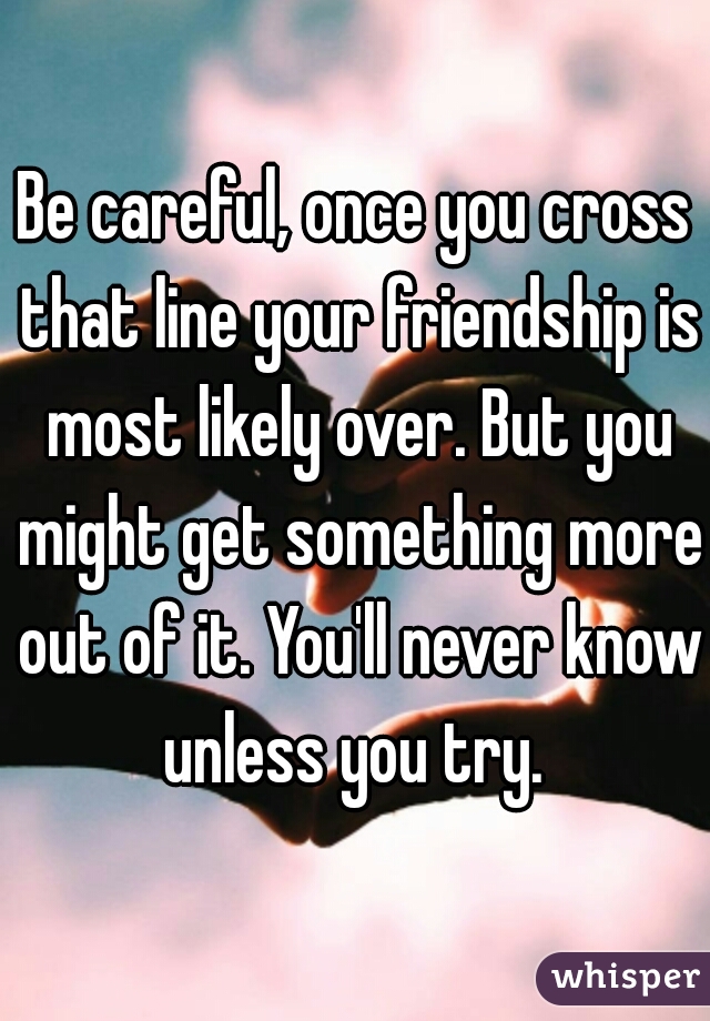 Be careful, once you cross that line your friendship is most likely over. But you might get something more out of it. You'll never know unless you try. 