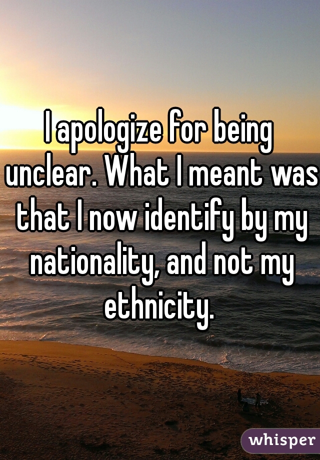 I apologize for being unclear. What I meant was that I now identify by my nationality, and not my ethnicity. 