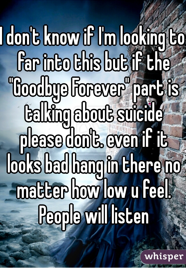 I don't know if I'm looking to far into this but if the "Goodbye Forever" part is talking about suicide please don't. even if it looks bad hang in there no matter how low u feel. People will listen