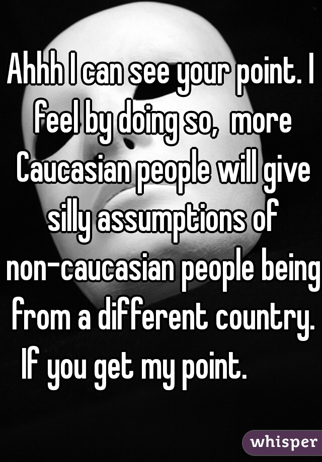 Ahhh I can see your point. I feel by doing so,  more Caucasian people will give silly assumptions of non-caucasian people being from a different country. If you get my point.         