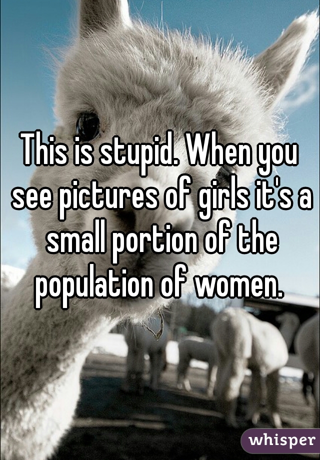 This is stupid. When you see pictures of girls it's a small portion of the population of women. 