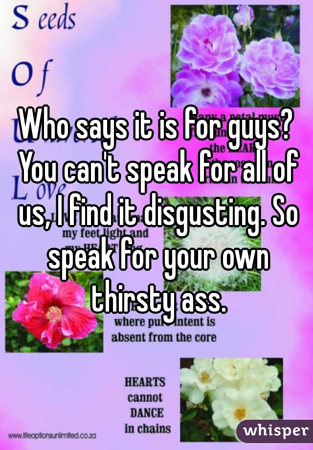 Who says it is for guys? You can't speak for all of us, I find it disgusting. So speak for your own thirsty ass.