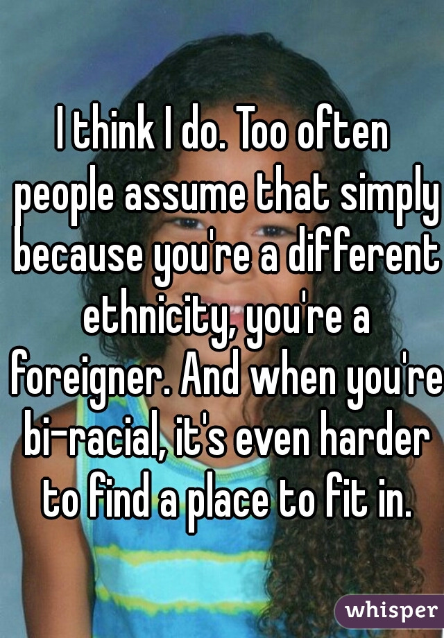 I think I do. Too often people assume that simply because you're a different ethnicity, you're a foreigner. And when you're bi-racial, it's even harder to find a place to fit in.