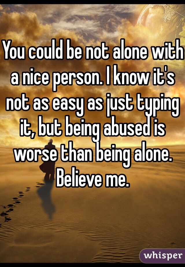 You could be not alone with a nice person. I know it's not as easy as just typing it, but being abused is worse than being alone. Believe me. 