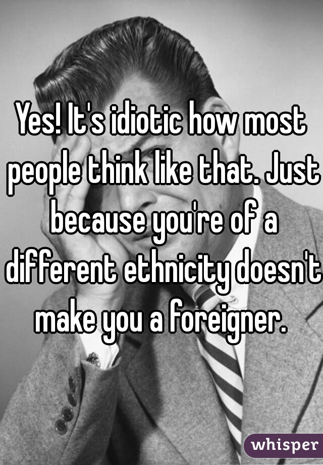 Yes! It's idiotic how most people think like that. Just because you're of a different ethnicity doesn't make you a foreigner. 