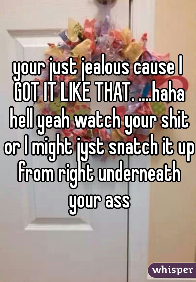 your just jealous cause I GOT IT LIKE THAT. ....haha hell yeah watch your shit or I might jyst snatch it up from right underneath your ass