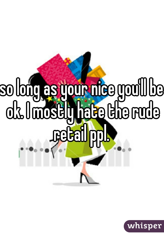 so long as your nice you'll be ok. I mostly hate the rude retail ppl. 