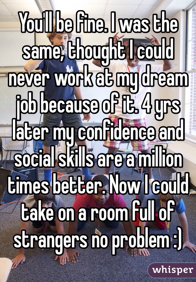 You'll be fine. I was the same, thought I could never work at my dream job because of it. 4 yrs later my confidence and social skills are a million times better. Now I could take on a room full of strangers no problem :)