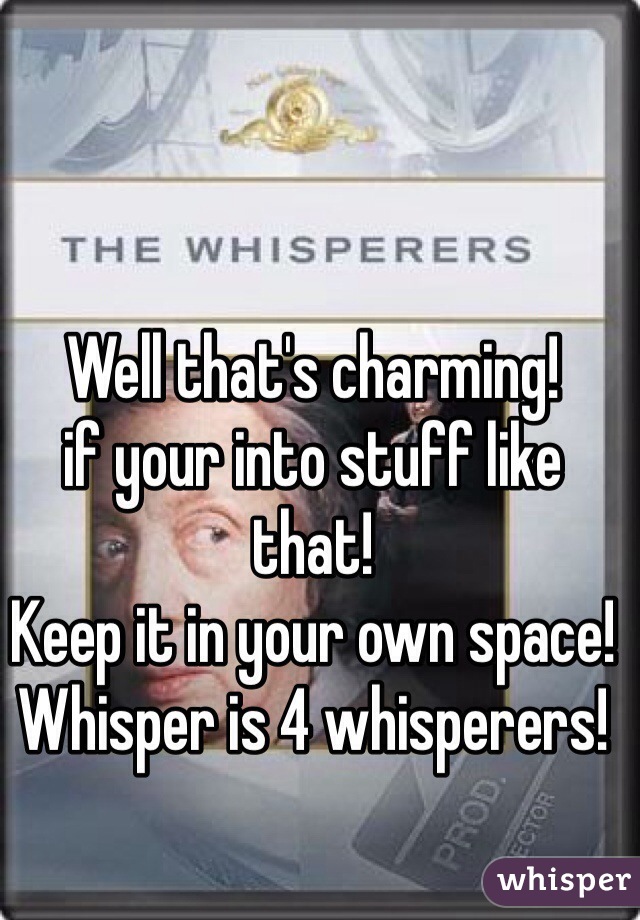 Well that's charming!
if your into stuff like that!
Keep it in your own space!
Whisper is 4 whisperers!