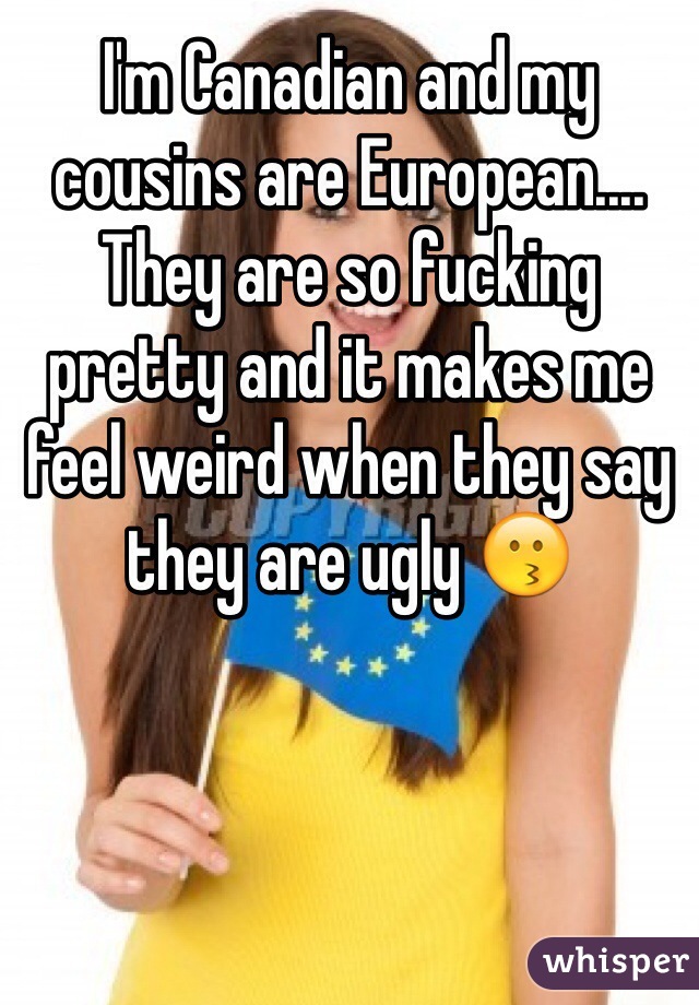 I'm Canadian and my cousins are European.... They are so fucking pretty and it makes me feel weird when they say they are ugly 😗