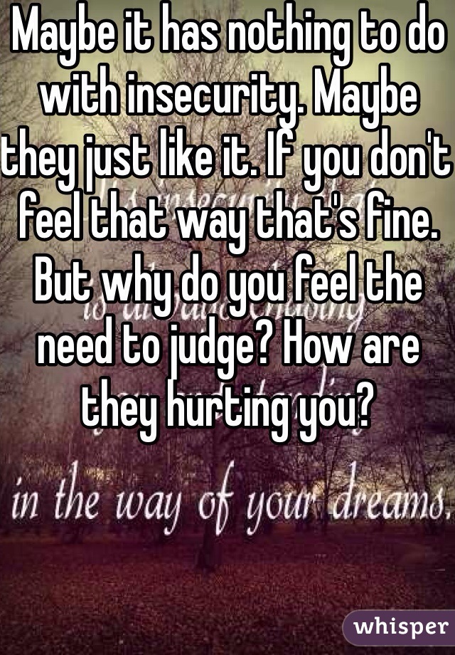 Maybe it has nothing to do with insecurity. Maybe they just like it. If you don't feel that way that's fine. But why do you feel the need to judge? How are they hurting you?