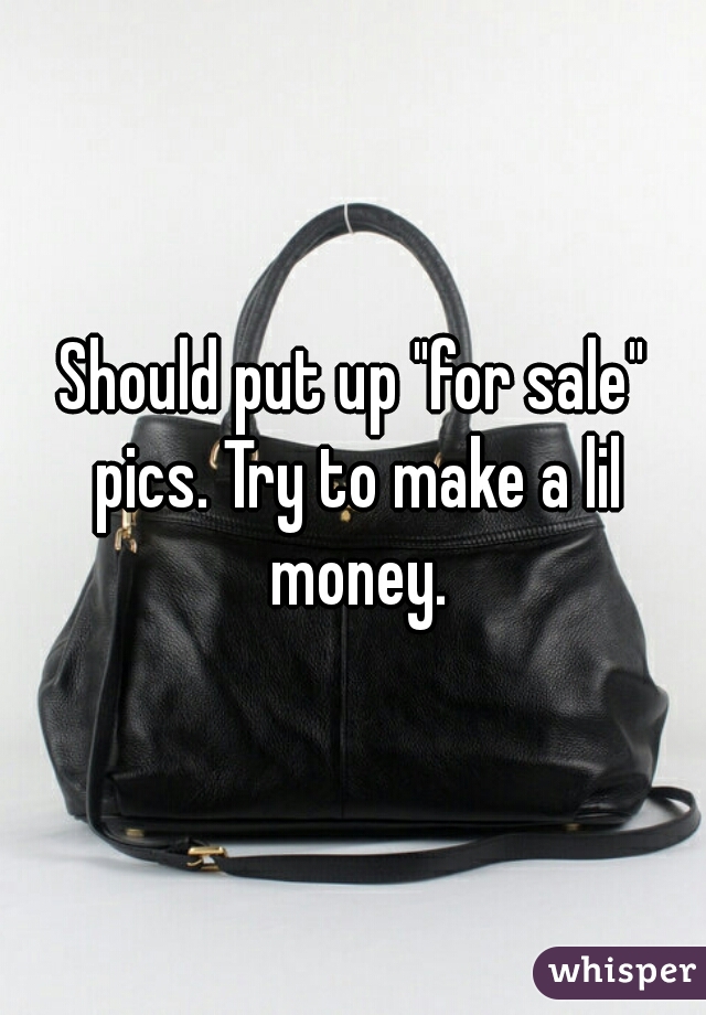 Should put up "for sale" pics. Try to make a lil money.