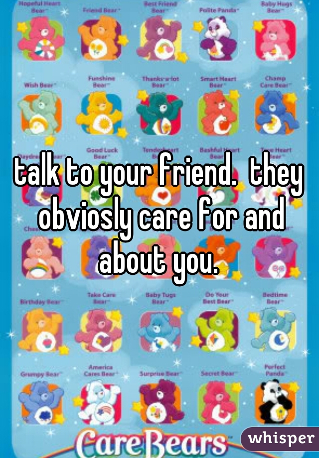 talk to your friend.  they obviosly care for and about you. 