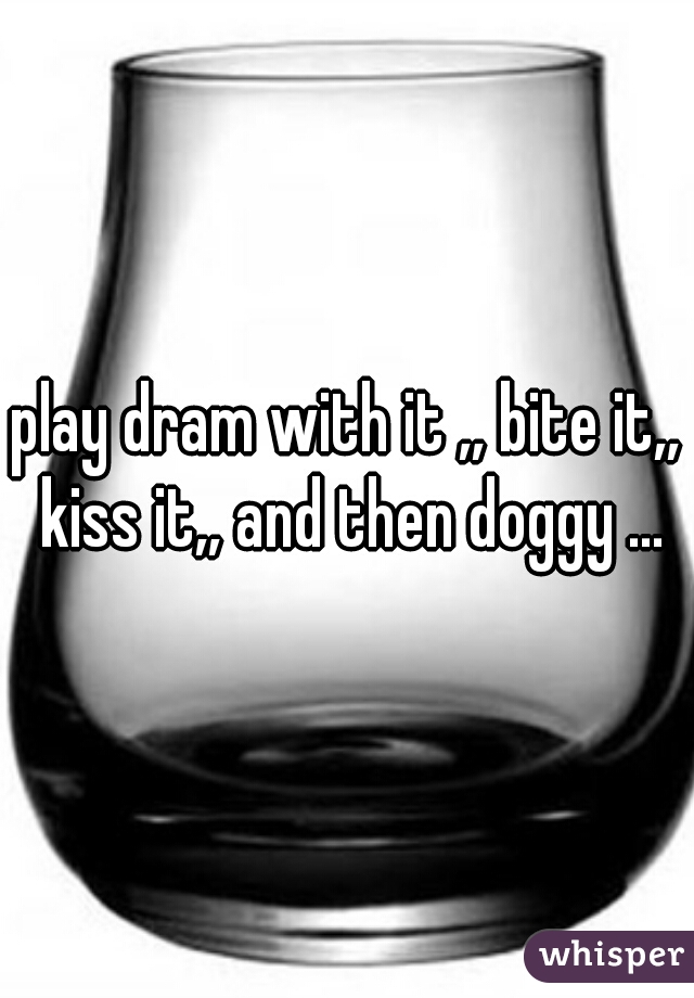 play dram with it ,, bite it,, kiss it,, and then doggy ...