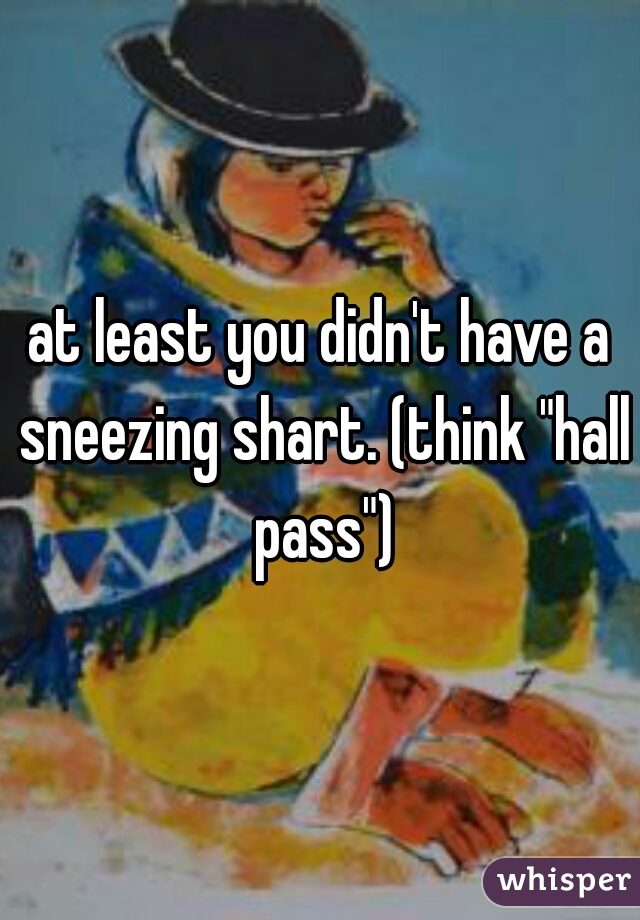 at least you didn't have a sneezing shart. (think "hall pass")