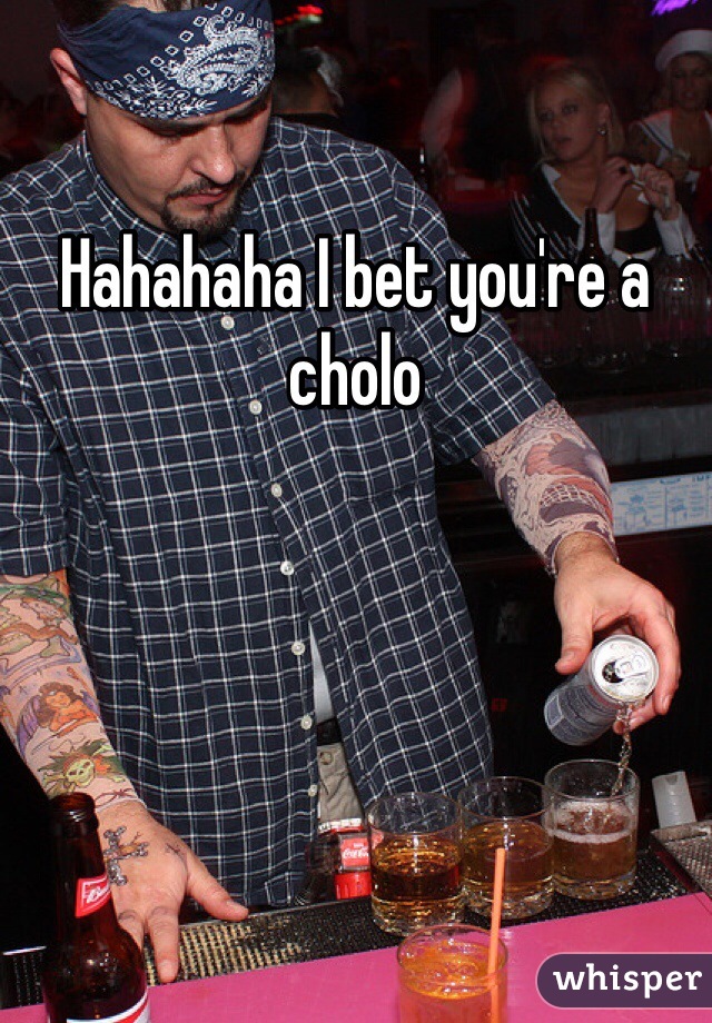 Hahahaha I bet you're a cholo