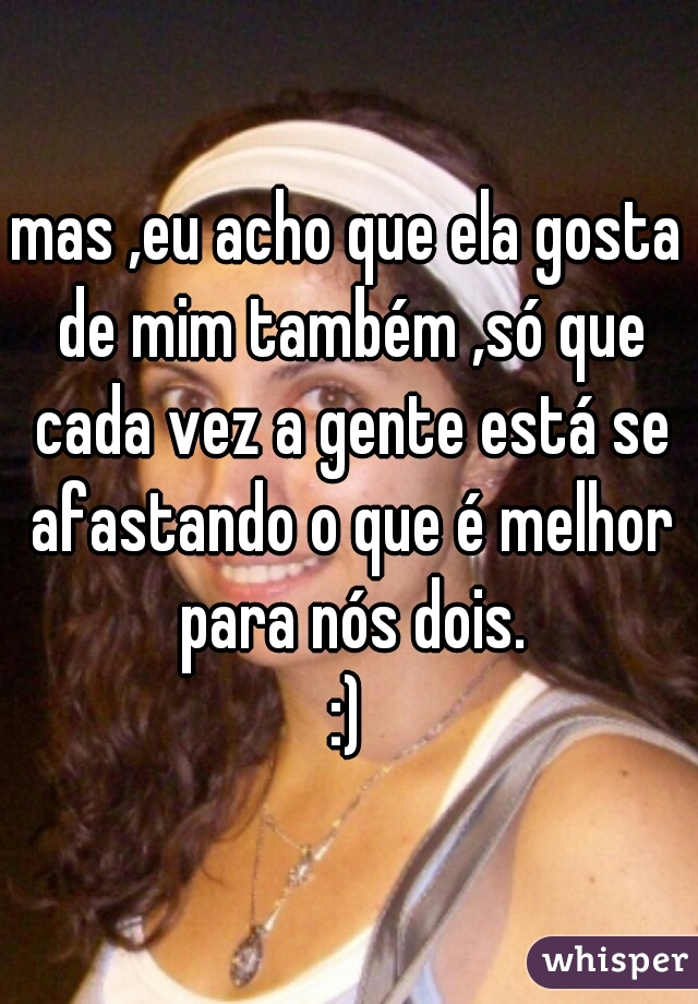 mas ,eu acho que ela gosta de mim também ,só que cada vez a gente está se afastando o que é melhor para nós dois.
:)