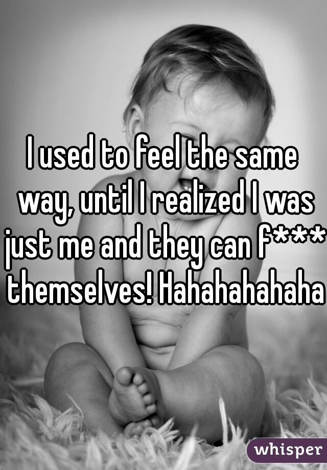 I used to feel the same way, until I realized I was just me and they can f*** themselves! Hahahahahaha!