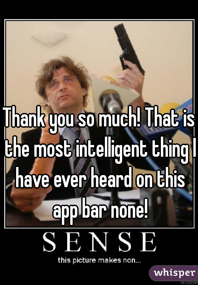 Thank you so much! That is the most intelligent thing I have ever heard on this app bar none!