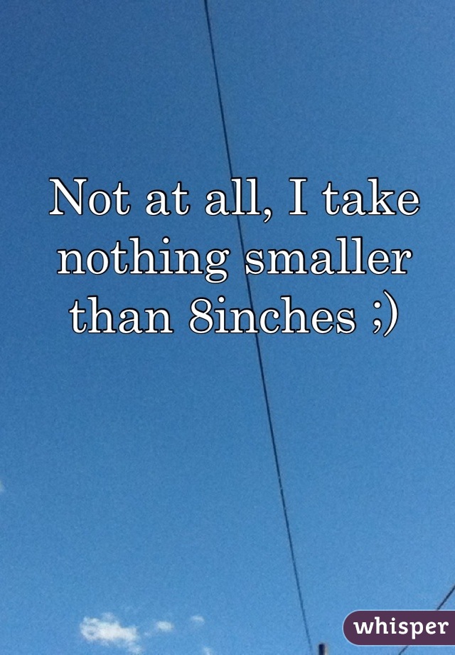 Not at all, I take nothing smaller than 8inches ;)