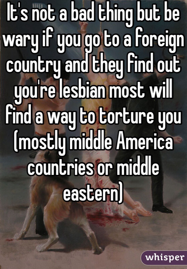 It's not a bad thing but be wary if you go to a foreign country and they find out you're lesbian most will find a way to torture you (mostly middle America countries or middle eastern)