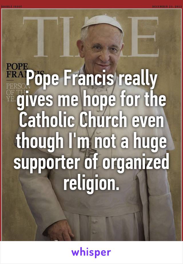 Pope Francis really gives me hope for the Catholic Church even though I'm not a huge supporter of organized religion.