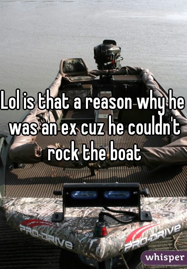 Lol is that a reason why he was an ex cuz he couldn't rock the boat