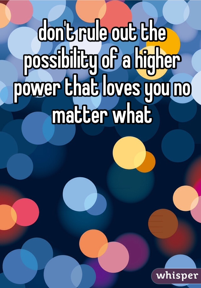 don't rule out the possibility of a higher power that loves you no matter what