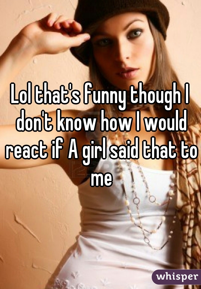 Lol that's funny though I don't know how I would react if A girl said that to me