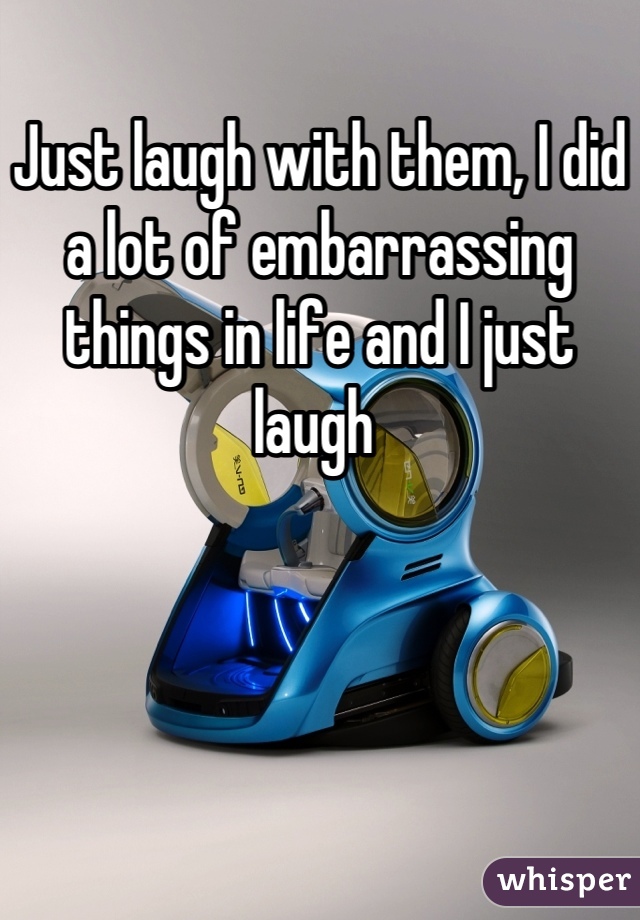 Just laugh with them, I did a lot of embarrassing things in life and I just laugh 