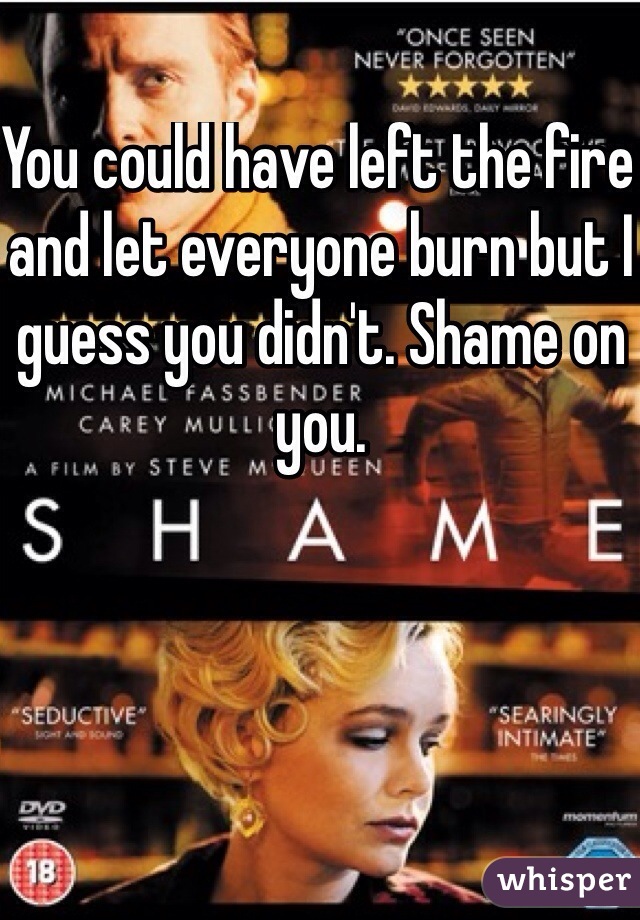 You could have left the fire and let everyone burn but I guess you didn't. Shame on you.