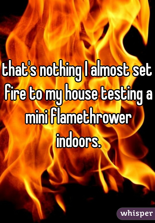 that's nothing I almost set fire to my house testing a mini flamethrower indoors.