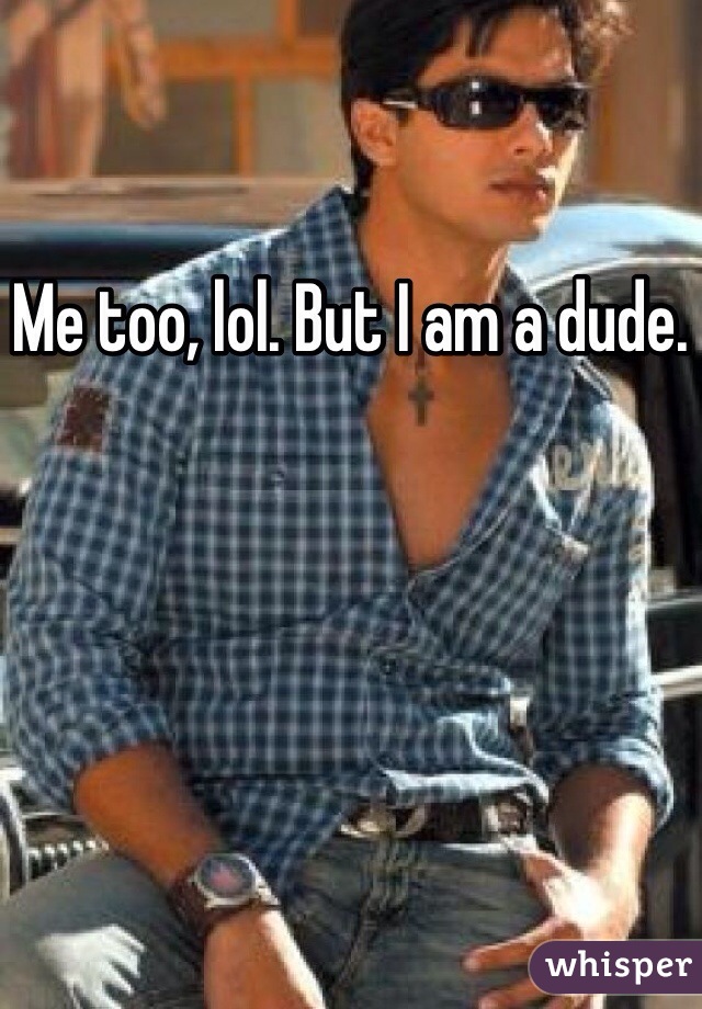 Me too, lol. But I am a dude.