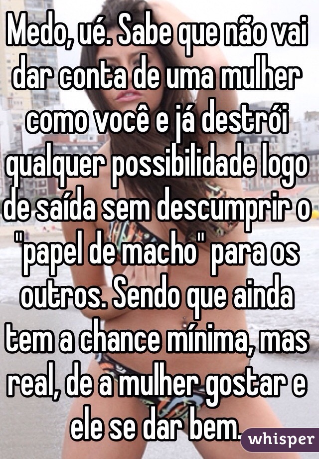 Medo, ué. Sabe que não vai dar conta de uma mulher como você e já destrói qualquer possibilidade logo de saída sem descumprir o "papel de macho" para os outros. Sendo que ainda tem a chance mínima, mas real, de a mulher gostar e ele se dar bem.