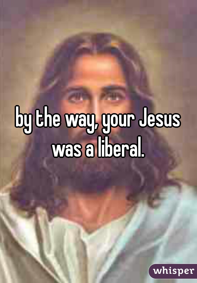 by the way, your Jesus was a liberal. 