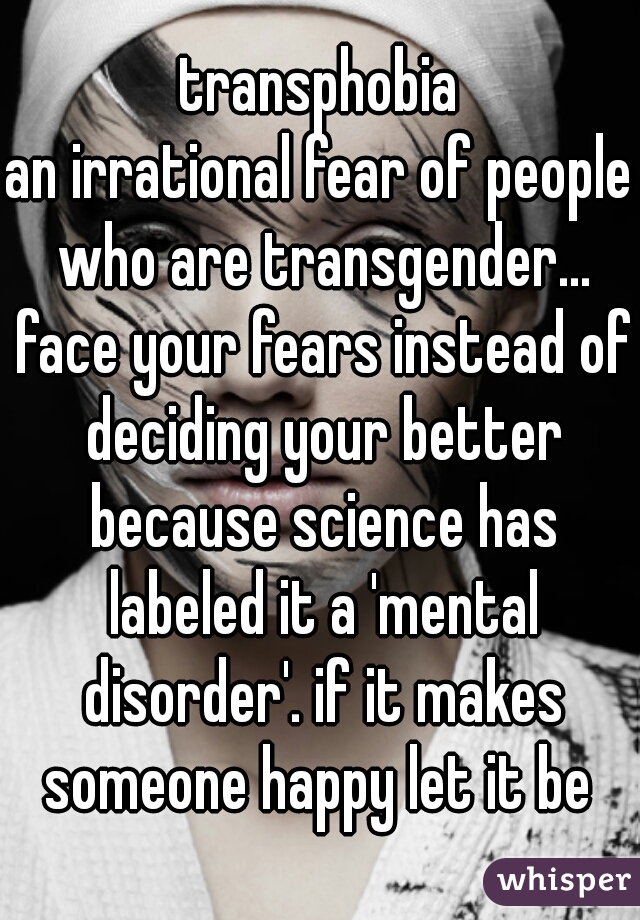 transphobia
an irrational fear of people who are transgender... face your fears instead of deciding your better because science has labeled it a 'mental disorder'. if it makes someone happy let it be 