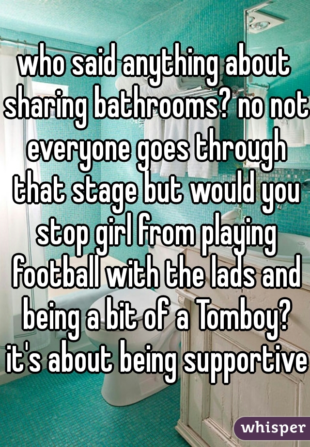 who said anything about sharing bathrooms? no not everyone goes through that stage but would you stop girl from playing football with the lads and being a bit of a Tomboy? it's about being supportive 