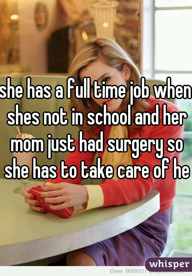 she has a full time job when shes not in school and her mom just had surgery so she has to take care of her