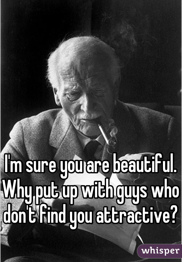 I'm sure you are beautiful. Why put up with guys who don't find you attractive?