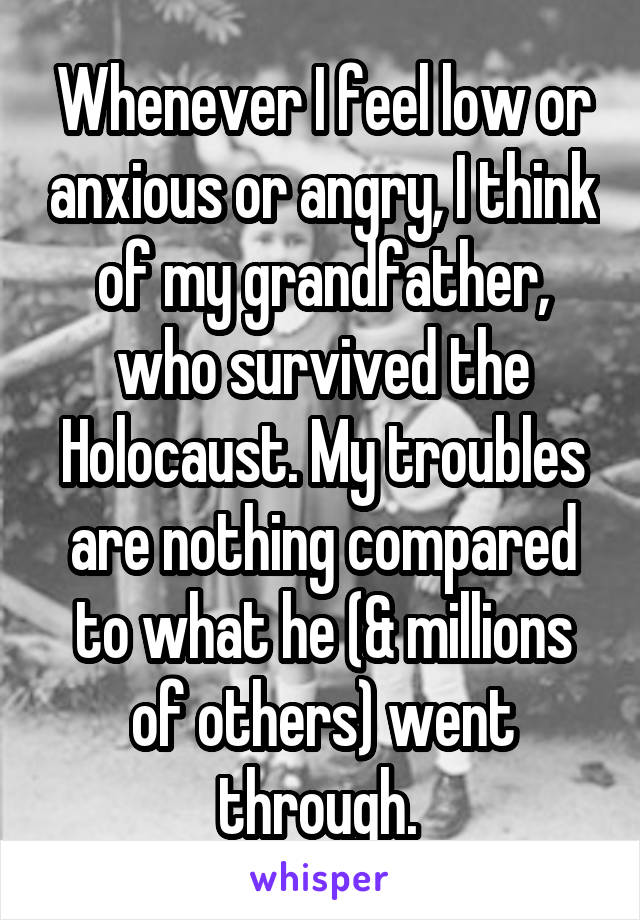 Whenever I feel low or anxious or angry, I think of my grandfather, who survived the Holocaust. My troubles are nothing compared to what he (& millions of others) went through. 