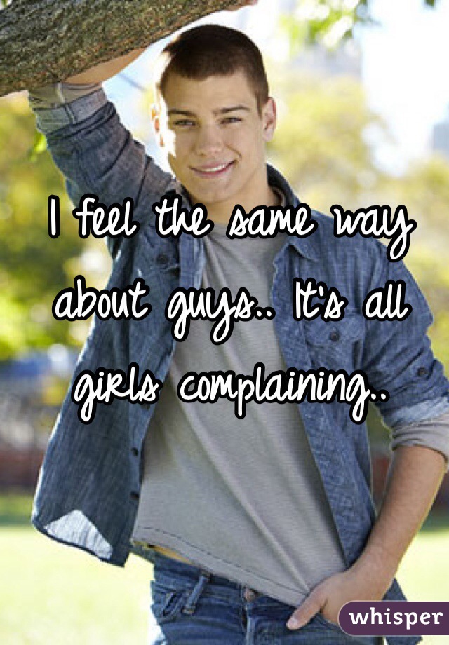 I feel the same way about guys.. It's all girls complaining..