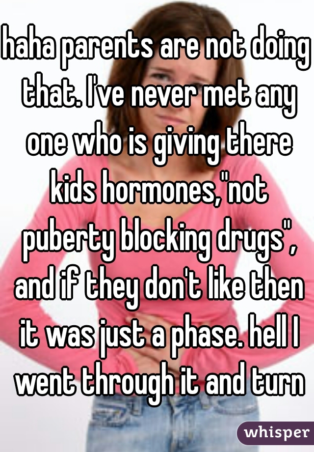 haha parents are not doing that. I've never met any one who is giving there kids hormones,"not puberty blocking drugs", and if they don't like then it was just a phase. hell I went through it and turn