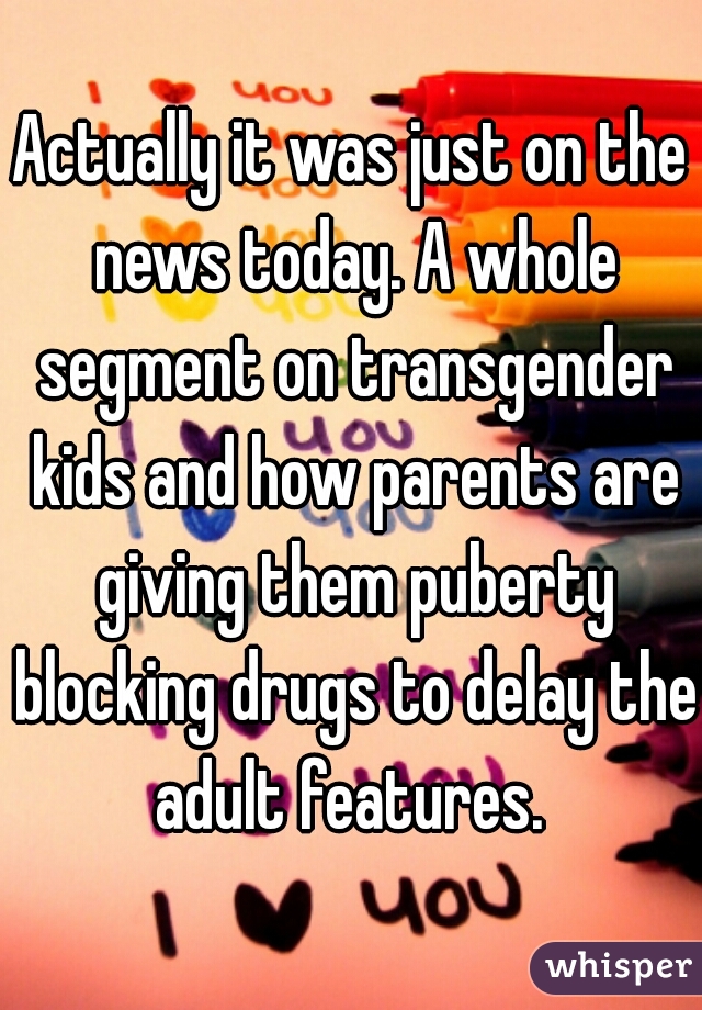 Actually it was just on the news today. A whole segment on transgender kids and how parents are giving them puberty blocking drugs to delay the adult features. 