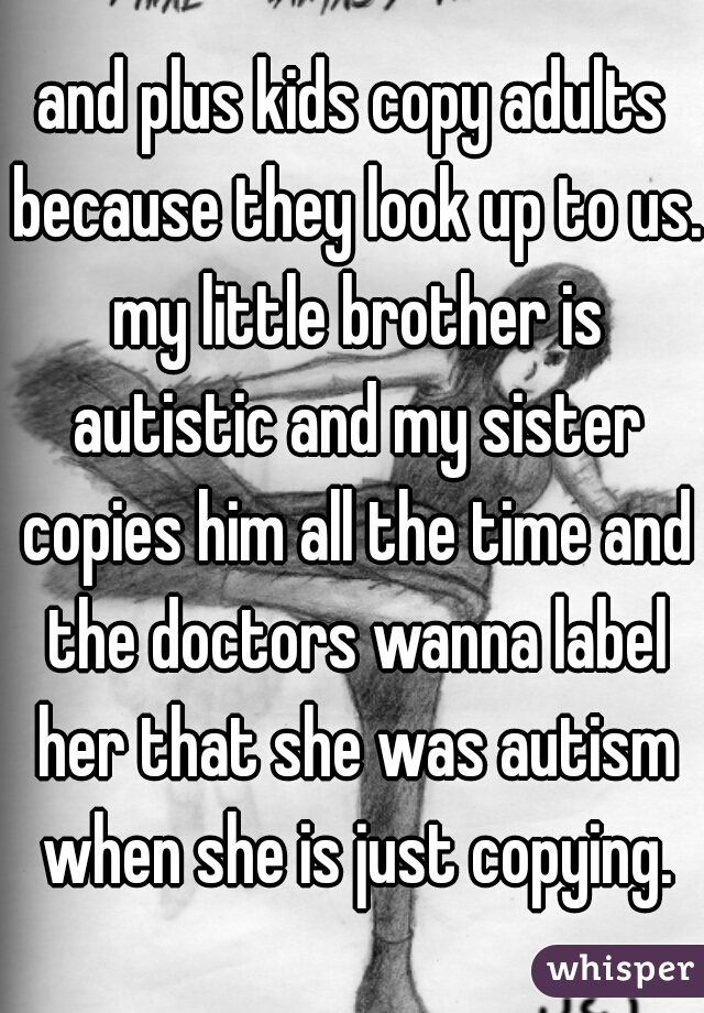 and plus kids copy adults because they look up to us. my little brother is autistic and my sister copies him all the time and the doctors wanna label her that she was autism when she is just copying.