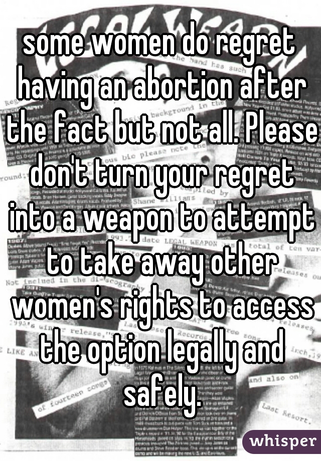 some women do regret having an abortion after the fact but not all. Please don't turn your regret into a weapon to attempt to take away other women's rights to access the option legally and safely.